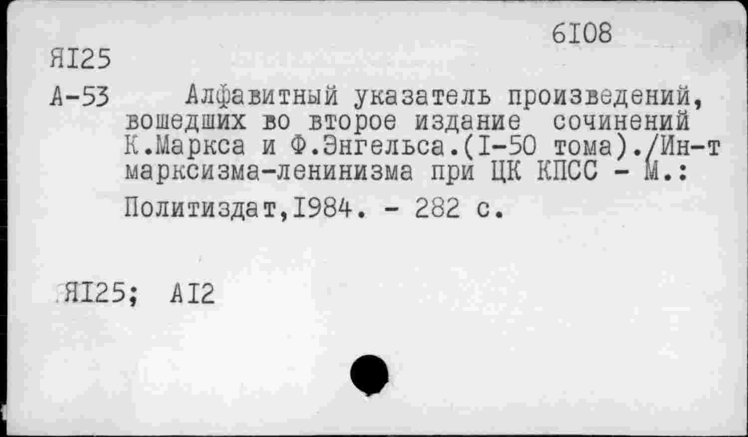 ﻿Я125
6108
А-53 Алфавитный указатель произведений, вошедших во второе издание сочинений К.Маркса и Ф.Энгельса.(1-50 тома)./Ин-т марксизма-ленинизма при ЦК КПСС - м.: Политиздат,1984. - 282 с.
Я125; А12